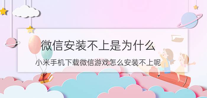 微信安装不上是为什么 小米手机下载微信游戏怎么安装不上呢？